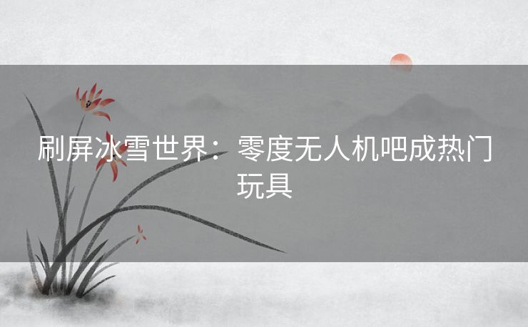 刷屏冰雪世界：零度无人机吧成热门玩具