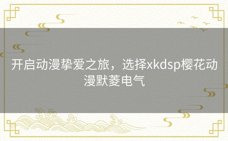 开启动漫挚爱之旅，选择xkdsp樱花动漫默菱电气