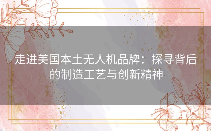 走进美国本土无人机品牌：探寻背后的制造工艺与创新精神