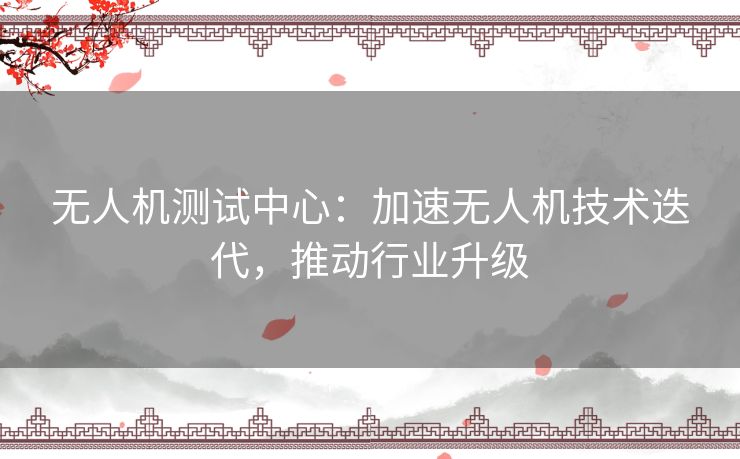 无人机测试中心：加速无人机技术迭代，推动行业升级