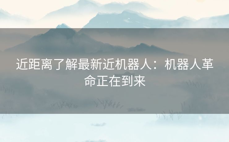 近距离了解最新近机器人：机器人革命正在到来