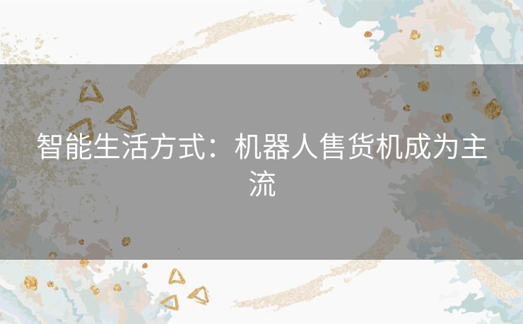 智能生活方式：机器人售货机成为主流