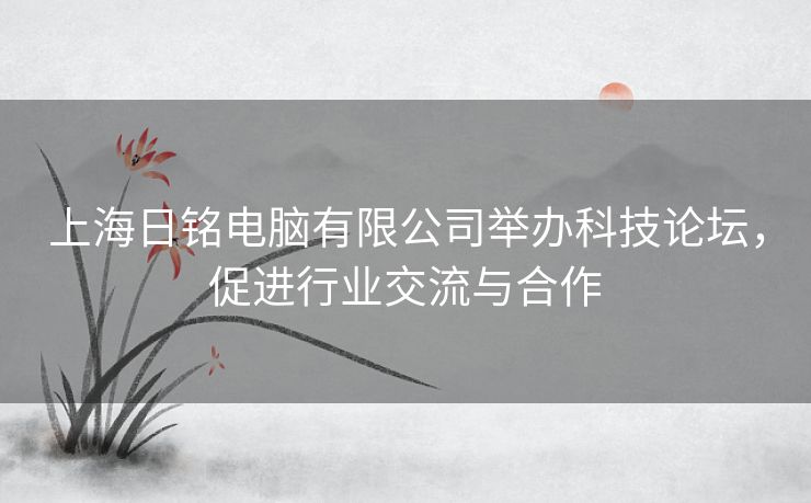 上海日铭电脑有限公司举办科技论坛，促进行业交流与合作
