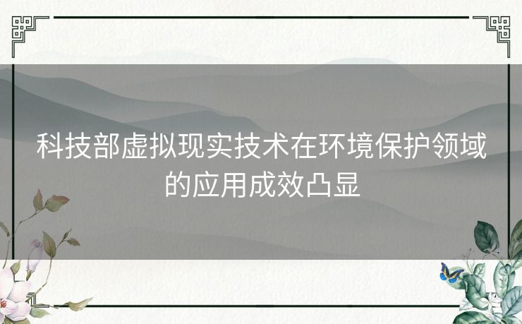 科技部虚拟现实技术在环境保护领域的应用成效凸显
