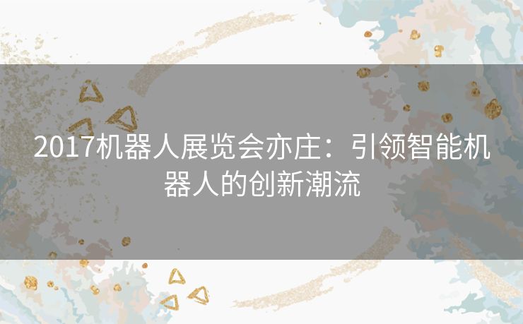 2017机器人展览会亦庄：引领智能机器人的创新潮流