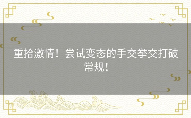 重拾激情！尝试变态的手交挙交打破常规！