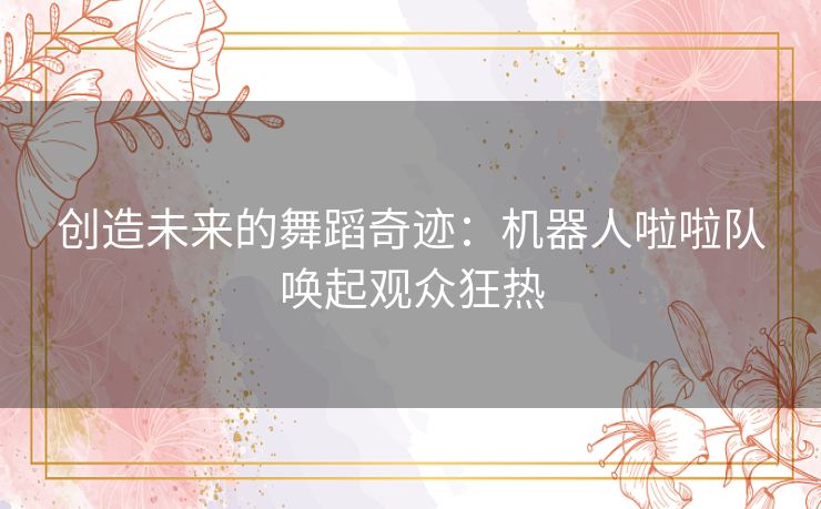 创造未来的舞蹈奇迹：机器人啦啦队唤起观众狂热