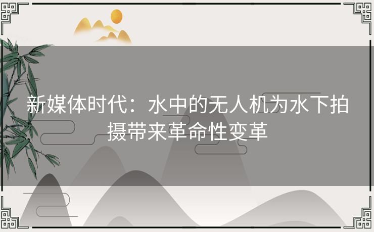 新媒体时代：水中的无人机为水下拍摄带来革命性变革