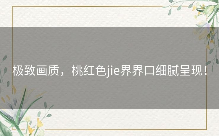 极致画质，桃红色jie界界口细腻呈现！