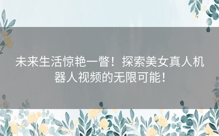 未来生活惊艳一瞥！探索美女真人机器人视频的无限可能！