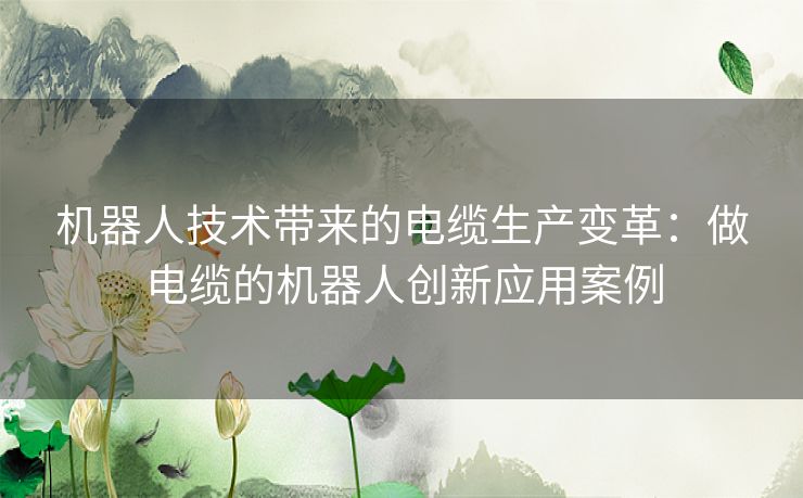 机器人技术带来的电缆生产变革：做电缆的机器人创新应用案例