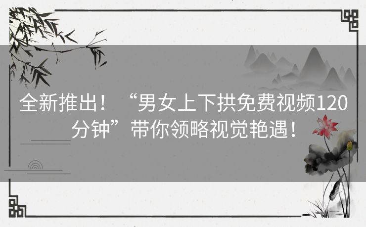 全新推出！“男女上下拱免费视频120分钟”带你领略视觉艳遇！