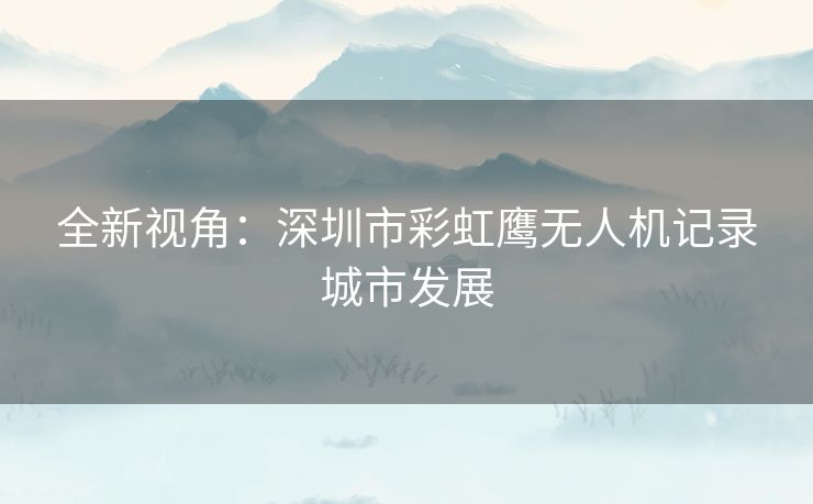 全新视角：深圳市彩虹鹰无人机记录城市发展