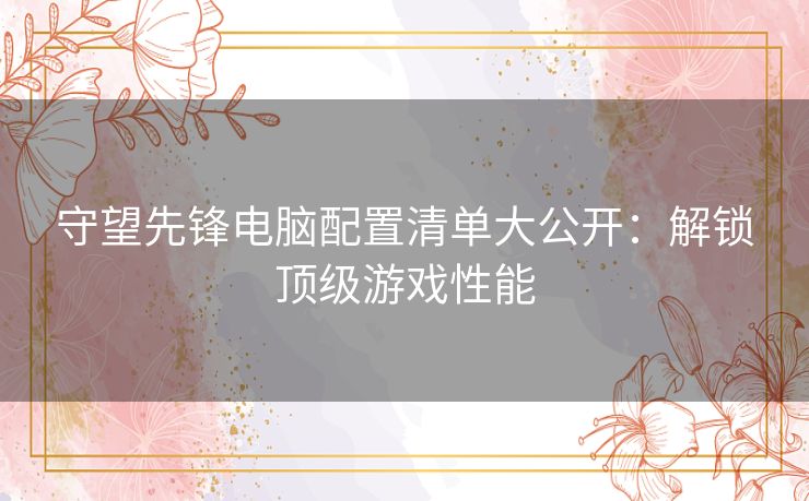 守望先锋电脑配置清单大公开：解锁顶级游戏性能