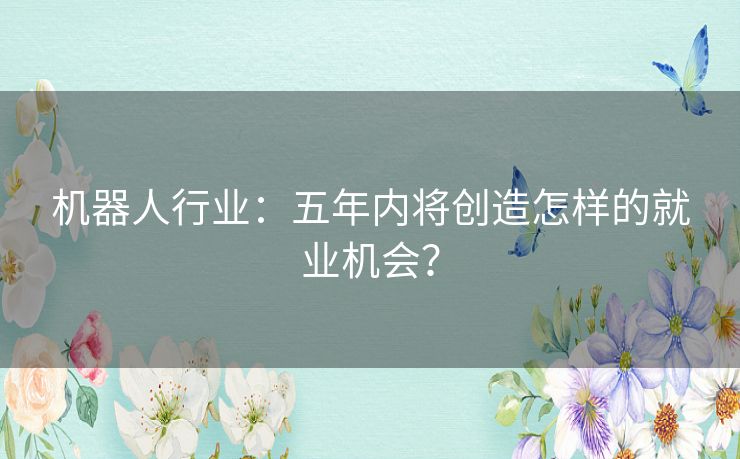 机器人行业：五年内将创造怎样的就业机会？