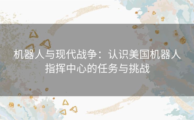 机器人与现代战争：认识美国机器人指挥中心的任务与挑战