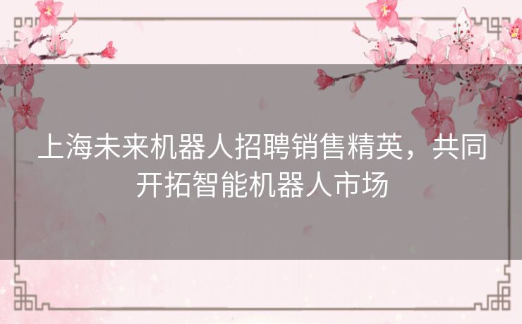 上海未来机器人招聘销售精英，共同开拓智能机器人市场