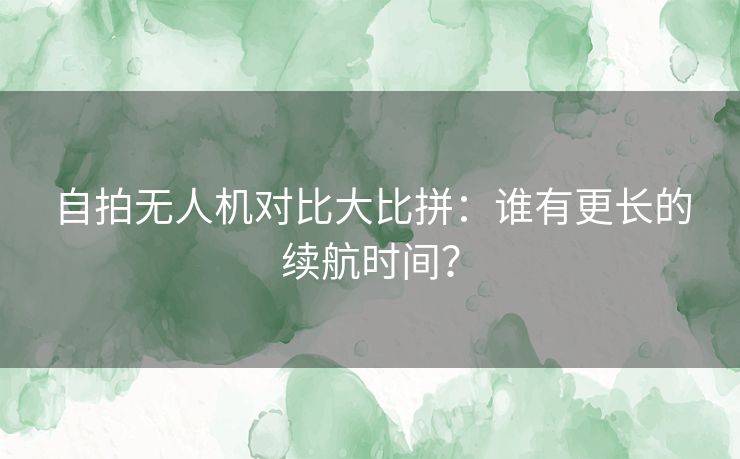 自拍无人机对比大比拼：谁有更长的续航时间？