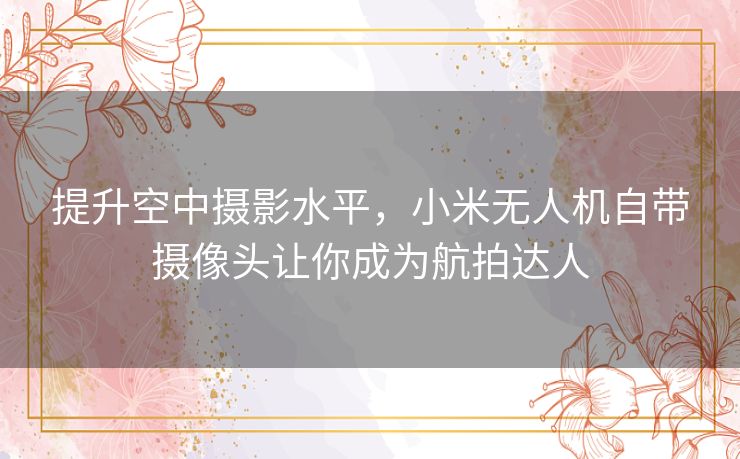 提升空中摄影水平，小米无人机自带摄像头让你成为航拍达人