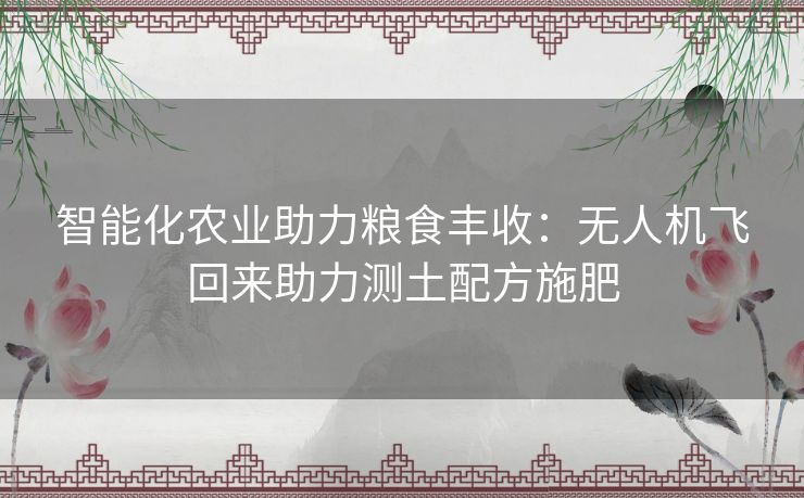 智能化农业助力粮食丰收：无人机飞回来助力测土配方施肥