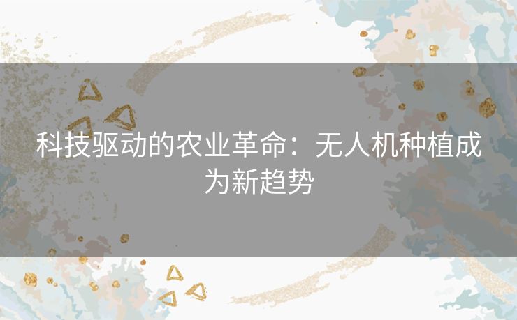 科技驱动的农业革命：无人机种植成为新趋势