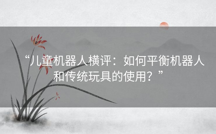 “儿童机器人横评：如何平衡机器人和传统玩具的使用？”