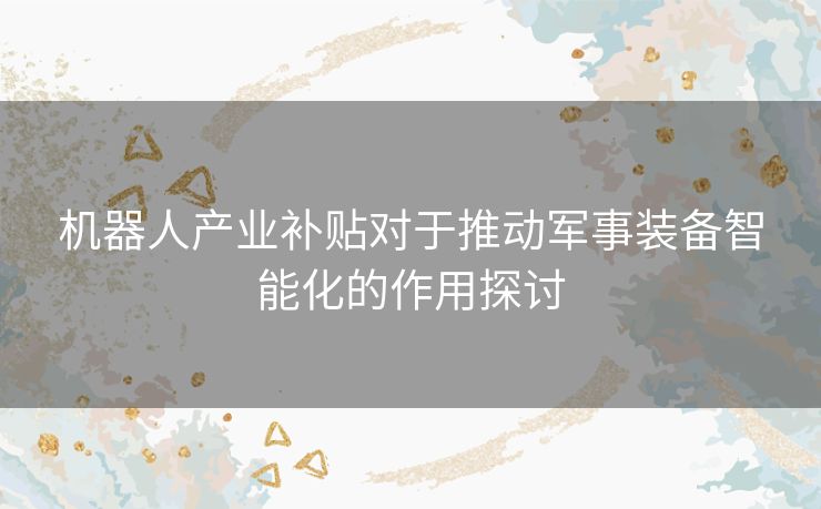 机器人产业补贴对于推动军事装备智能化的作用探讨
