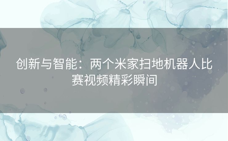 创新与智能：两个米家扫地机器人比赛视频精彩瞬间