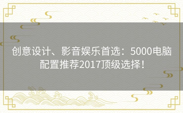 创意设计、影音娱乐首选：5000电脑配置推荐2017顶级选择！
