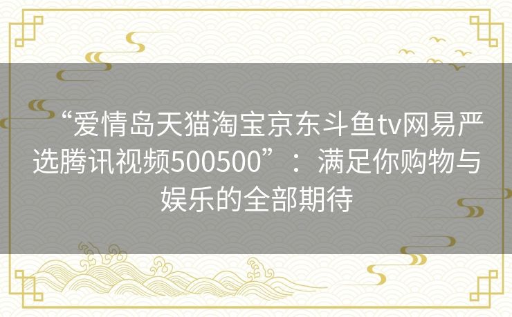 “爱情岛天猫淘宝京东斗鱼tv网易严选腾讯视频500500”：满足你购物与娱乐的全部期待