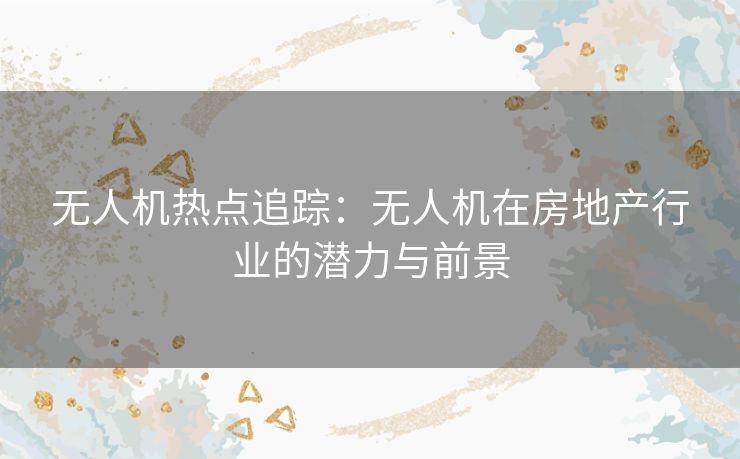 无人机热点追踪：无人机在房地产行业的潜力与前景