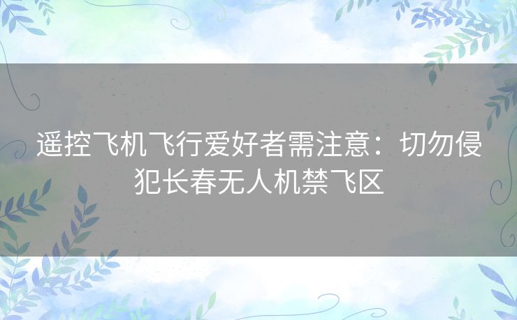 遥控飞机飞行爱好者需注意：切勿侵犯长春无人机禁飞区