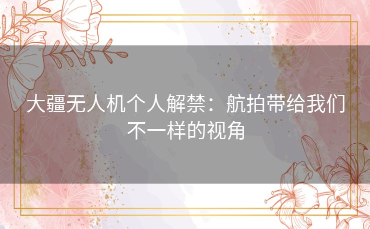 大疆无人机个人解禁：航拍带给我们不一样的视角
