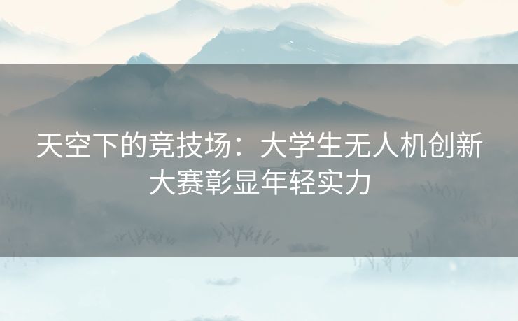 天空下的竞技场：大学生无人机创新大赛彰显年轻实力