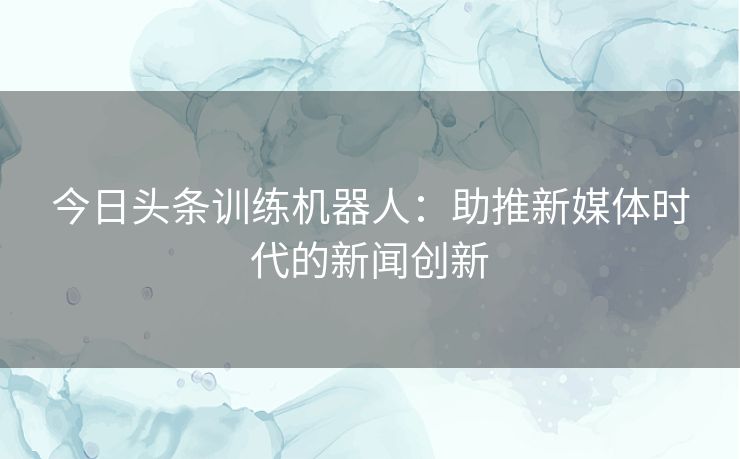 今日头条训练机器人：助推新媒体时代的新闻创新