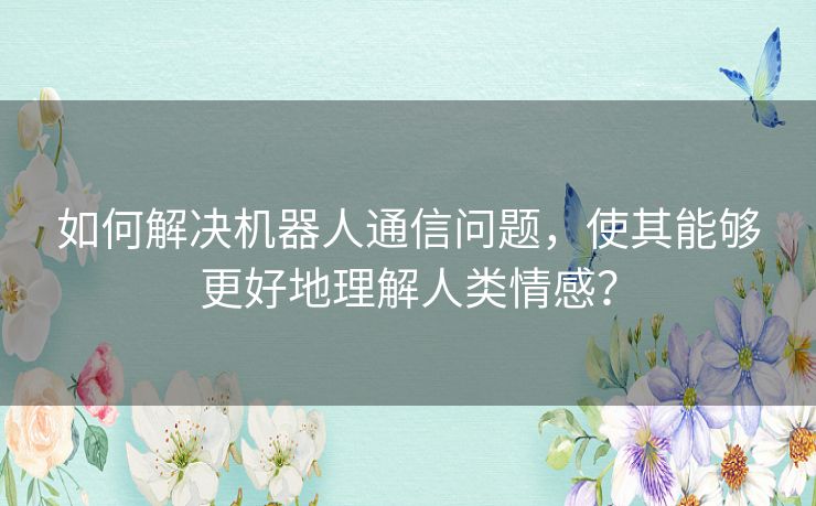 如何解决机器人通信问题，使其能够更好地理解人类情感？