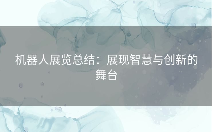 机器人展览总结：展现智慧与创新的舞台