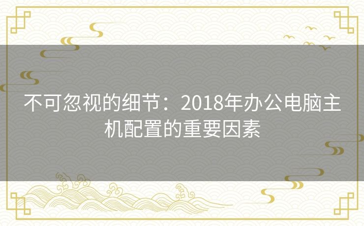 不可忽视的细节：2018年办公电脑主机配置的重要因素