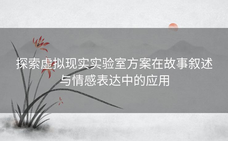 探索虚拟现实实验室方案在故事叙述与情感表达中的应用