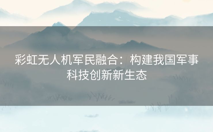 彩虹无人机军民融合：构建我国军事科技创新新生态
