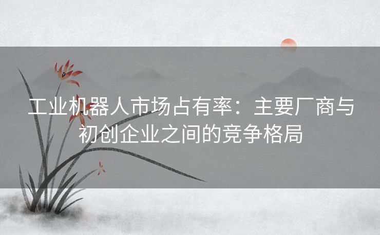 工业机器人市场占有率：主要厂商与初创企业之间的竞争格局