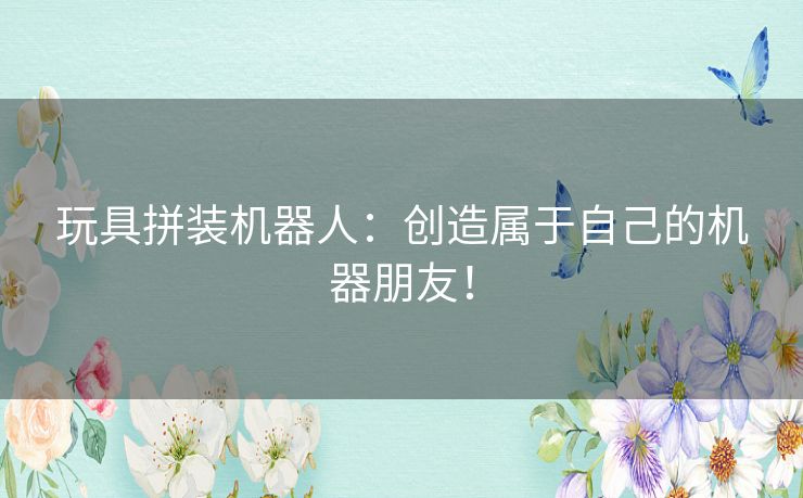 玩具拼装机器人：创造属于自己的机器朋友！