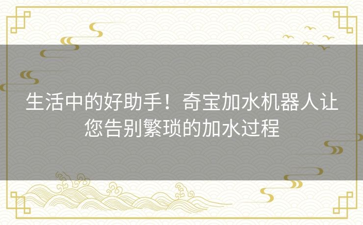 生活中的好助手！奇宝加水机器人让您告别繁琐的加水过程