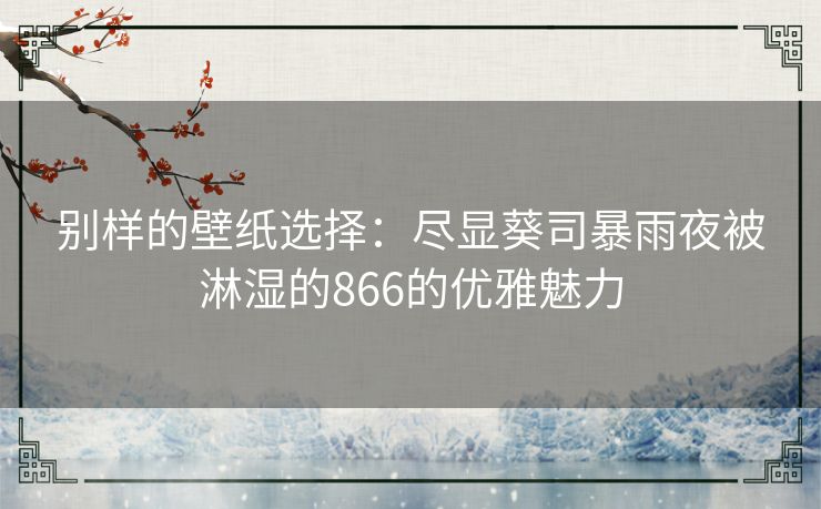 别样的壁纸选择：尽显葵司暴雨夜被淋湿的866的优雅魅力