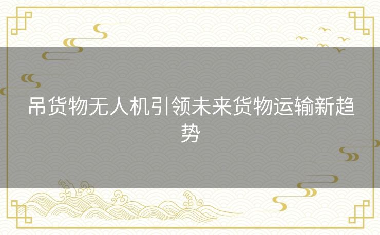 吊货物无人机引领未来货物运输新趋势