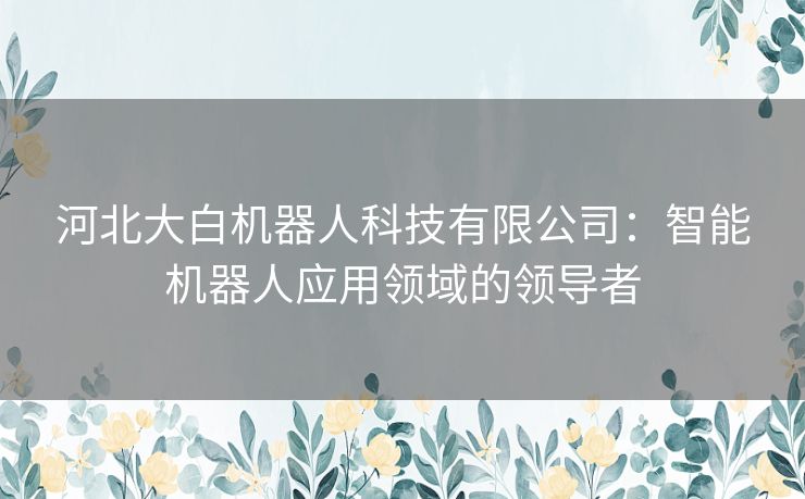 河北大白机器人科技有限公司：智能机器人应用领域的领导者