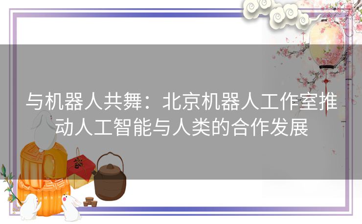 与机器人共舞：北京机器人工作室推动人工智能与人类的合作发展