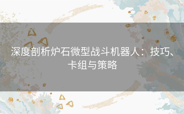 深度剖析炉石微型战斗机器人：技巧、卡组与策略