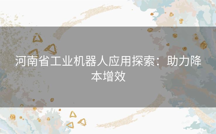 河南省工业机器人应用探索：助力降本增效