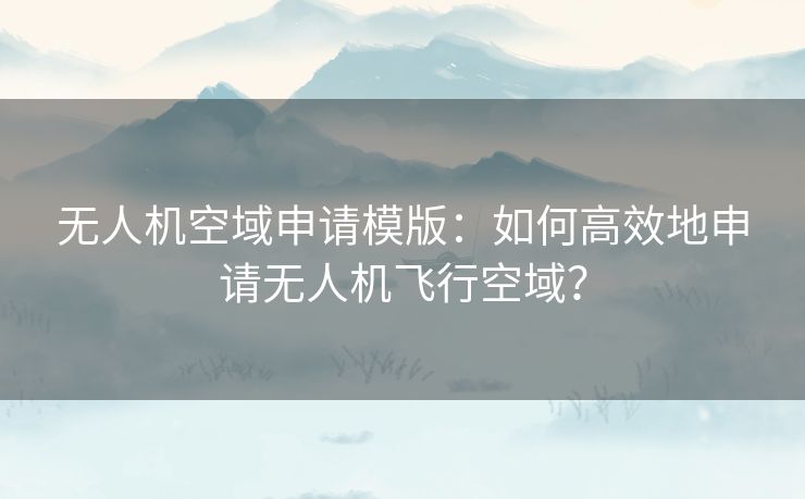 无人机空域申请模版：如何高效地申请无人机飞行空域？
